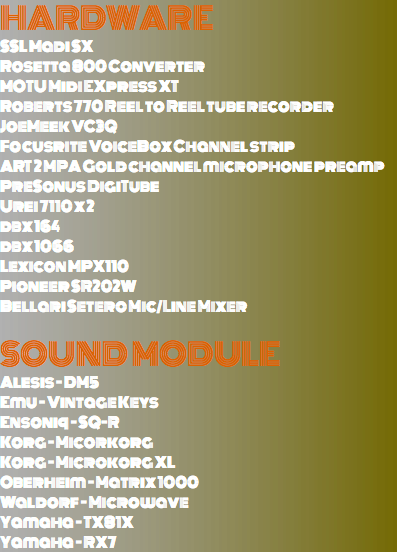 Hardware SSL Madi SX Rosetta 800 Converter MOTU Midi EXpress XT Roberts 770 Reel to Reel tube recorder JoeMeek VC3Q Focusrite VoiceBox Channel strip ART 2 MPA Gold channel microphone preamp PreSonus DigiTube Urei 7110 x 2 dbx 164 dbx 1066 Lexicon MPX110 Pioneer SR202W Bellari Setero Mic/Line Mixer Sound Module Alesis - DM5 Emu - Vintage Keys Ensoniq - SQ-R Korg - Micorkorg Korg - Microkorg XL Oberheim - Matrix 1000 Waldorf - Microwave Yamaha - TX81X Yamaha - RX7